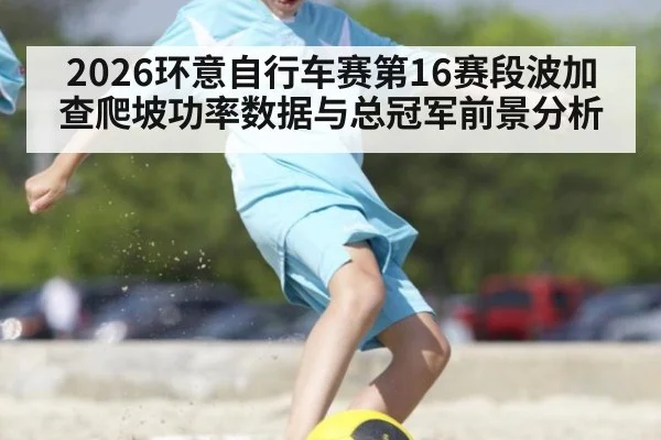 2026环意自行车赛第16赛段波加查爬坡功率数据与总冠军前景分析