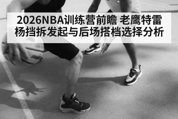 2026NBA训练营前瞻 老鹰特雷杨挡拆发起与后场搭档选择分析