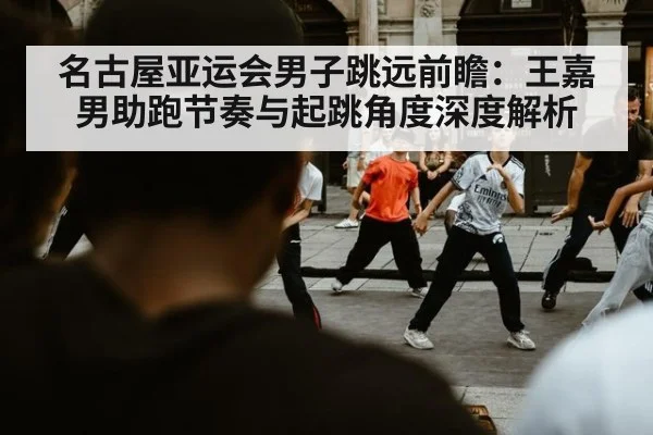 名古屋亚运会男子跳远前瞻：王嘉男助跑节奏与起跳角度深度解析