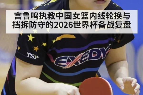 宫鲁鸣执教中国女篮内线轮换与挡拆防守的2026世界杯备战复盘