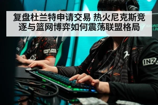 复盘杜兰特申请交易 热火尼克斯竞逐与篮网博弈如何震荡联盟格局